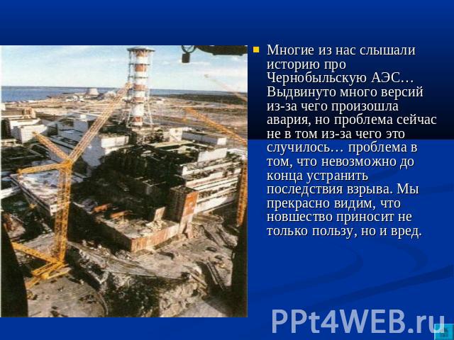 Многие из нас слышали историю про Чернобыльскую АЭС… Выдвинуто много версий из-за чего произошла авария, но проблема сейчас не в том из-за чего это случилось… проблема в том, что невозможно до конца устранить последствия взрыва. Мы прекрасно видим, …