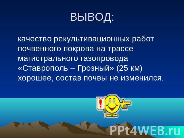 ВЫВОД: качество рекультивационных работ почвенного покрова на трассе магистрального газопровода «Ставрополь – Грозный» (25 км) хорошее, состав почвы не изменился.