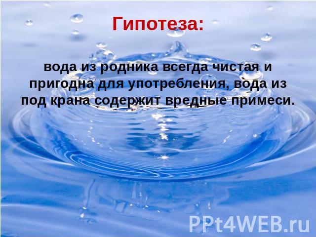 Гипотеза:вода из родника всегда чистая и пригодна для употребления, вода из под крана содержит вредные примеси.