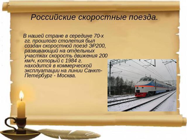Российские скоростные поезда. В нашей стране в середине 70-х гг. прошлого столетия был создан скоростной поезд ЭР200, развивающий на отдельных участках скорость движения 200 км/ч, который с 1984 г. находится в коммерческой эксплуатации на линии Санк…