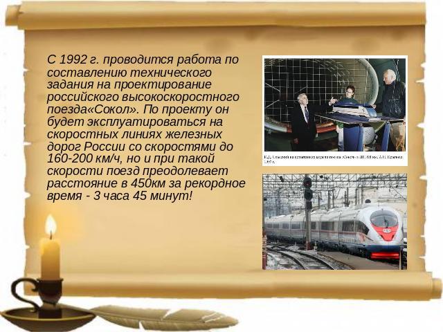 С 1992 г. проводится работа по составлению технического задания на проектирование российского высокоскоростного поезда«Сокол». По проекту он будет эксплуатироваться на скоростных линиях железных дорог России со скоростями до 160-200 км/ч, но и при т…