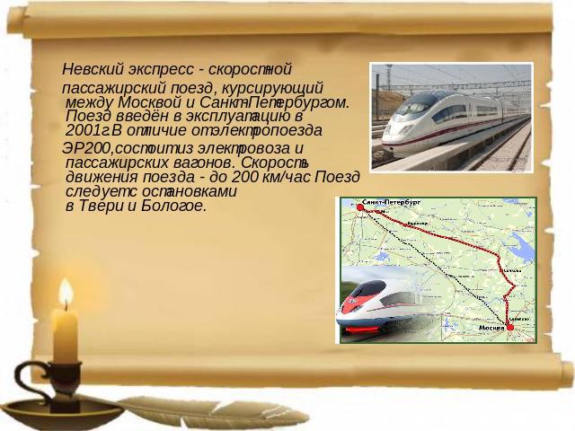 Невский экспресс - скоростной  пассажирский поезд, курсирующий между Москвой и Санкт-Петербургом. Поезд введён в эксплуатацию в 2001г.В отличие от электропоезда  ЭР200,состоит из электровоза и пассажирских вагонов. Скорость движения поезда - до 200 …