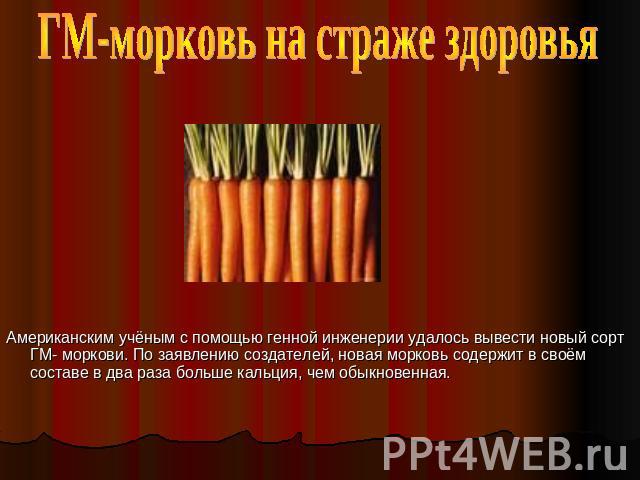 ГМ-морковь на страже здоровья Американским учёным с помощью генной инженерии удалось вывести новый сорт ГМ- моркови. По заявлению создателей, новая морковь содержит в своём составе в два раза больше кальция, чем обыкновенная.
