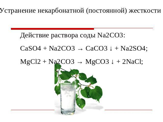 Устранение некарбонатной (постоянной) жесткости Действие раствора соды Na2CO3: СaSO4 + Na2СО3 → CaСО3 ↓ + Na2SO4; MgCl2 + Na2СО3 → MgСО3 ↓ + 2NaCl;