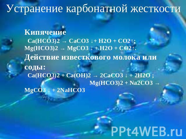Устранение карбонатной жесткости Кипячение Са(НСО3)2 → СаСО3 ↓+ Н2О + СО2↑; Mg(НСО3)2 → MgСО3 ↓ + Н2О + СО2↑. Действие известкового молока или соды: Са(НСО3)2 + Са(ОН)2 → 2СаСО3 ↓ + 2Н2О ; Mg(НСО3)2 + Na2СО3 → MgСО3 ↓ + 2NaHCO3