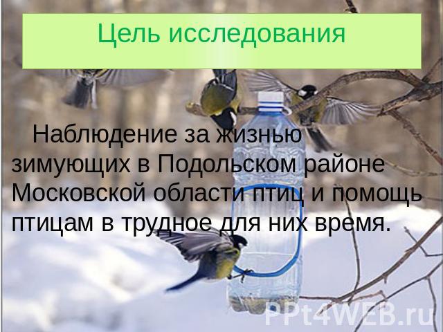 Цель исследования Наблюдение за жизнью зимующих в Подольском районе Московской области птиц и помощь птицам в трудное для них время.