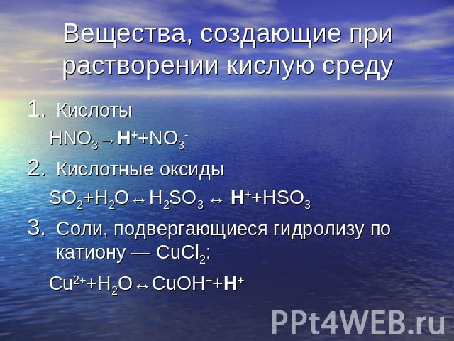 Вещества, создающие при растворении кислую среду Кислоты HNO3→H++NO3-Кислотные оксиды SO2+H2O↔H2SO3 ↔ H++HSO3-Соли, подвергающиеся гидролизу по катиону — СuCl2: Сu2++H2O↔CuOH++H+