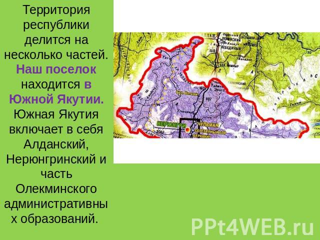 Территория республики делится на несколько частей. Наш поселок находится в Южной Якутии. Южная Якутия включает в себя Алданский, Нерюнгринский и часть Олекминского административных образований.
