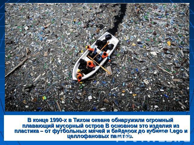 В конце 1990-х в Тихом океане обнаружили огромный плавающий мусорный остров В основном это изделия из пластика – от футбольных мячей и байдарок до кубиков Lego и целлофановых пакетов.