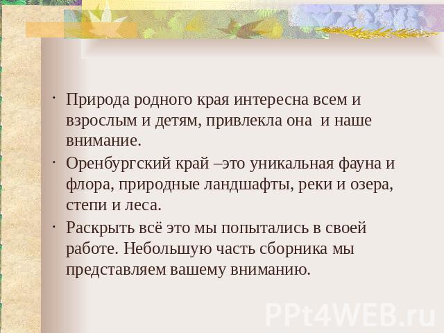 Природа родного края интересна всем и взрослым и детям, привлекла она и наше внимание. Оренбургский край –это уникальная фауна и флора, природные ландшафты, реки и озера, степи и леса. Раскрыть всё это мы попытались в своей работе. Небольшую часть с…