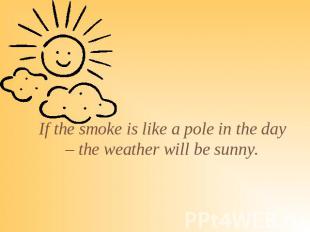 If the smoke is like a pole in the day – the weather will be sunny.