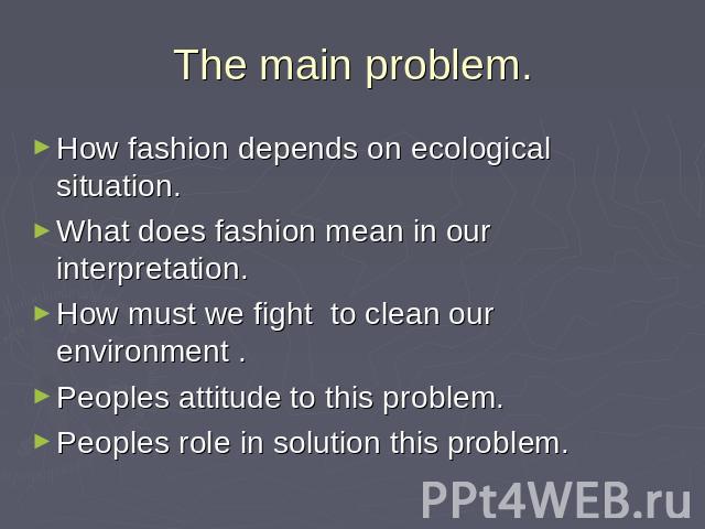 The main problem. How fashion depends on ecological situation. What does fashion mean in our interpretation. How must we fight to clean our environment .Peoples attitude to this problem. Peoples role in solution this problem.