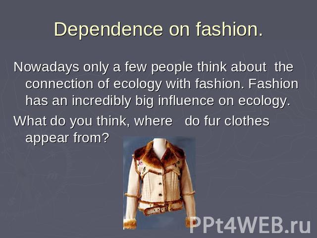 Dependence оn fashion. Nowadays only a few people think about the connection of ecology with fashion. Fashion has an incredibly big influence on ecology.What do you think, where do fur clothes appear from?