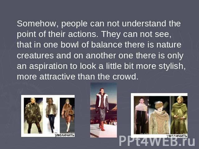 Somehow, people can not understand the point of their actions. They can not see, that in one bowl of balance there is nature creatures and on another one there is only an aspiration to look a little bit more stylish, more attractive than the crowd.