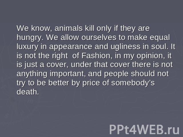 We know, animals kill only if they are hungry. We allow ourselves to make equal luxury in appearance and ugliness in soul. It is not the right of Fashion, in my opinion, it is just a cover, under that cover there is not anything important, and peopl…