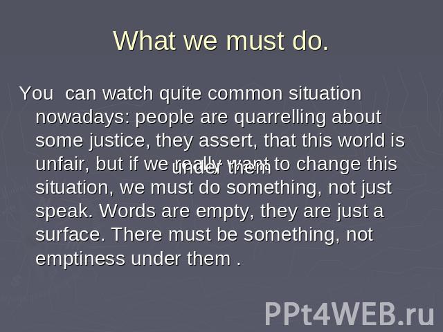 What we must do. You can watch quite common situation nowadays: people are quarrelling about some justice, they assert, that this world is unfair, but if we really want to change this situation, we must do something, not just speak. Words are empty,…
