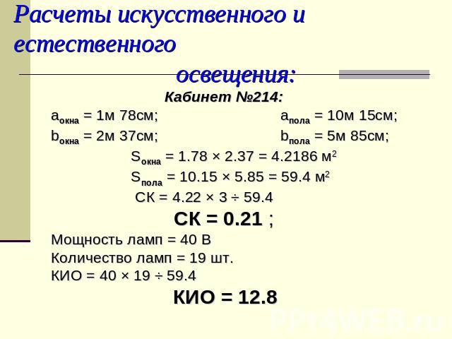 Расчеты искусственного и естественного освещения: Кабинет №214:аокна = 1м 78см; aпола = 10м 15см;bокна = 2м 37см; bпола = 5м 85см; Sокна = 1.78 × 2.37 = 4.2186 м2 Sпола = 10.15 × 5.85 = 59.4 м2 СК = 4.22 × 3 ÷ 59.4 СК = 0.21 ;Мощность ламп = 40 ВКол…