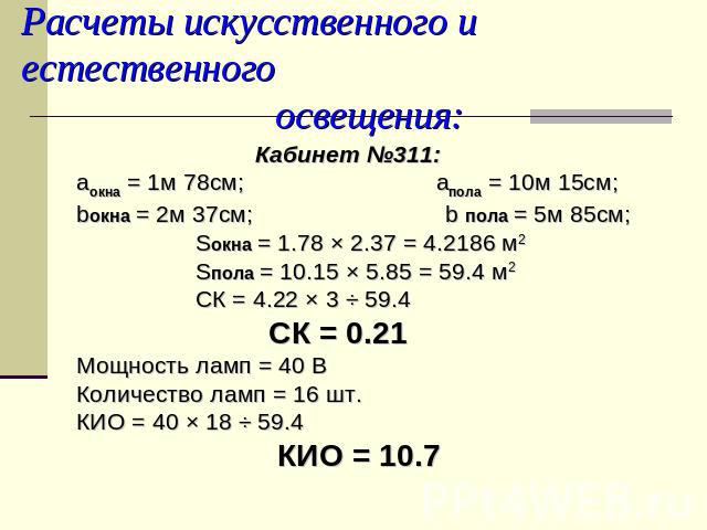Расчеты искусственного и естественного освещения: Кабинет №311:аокна = 1м 78см; aпола = 10м 15см;bокна = 2м 37см; b пола = 5м 85см; Sокна = 1.78 × 2.37 = 4.2186 м2 Sпола = 10.15 × 5.85 = 59.4 м2 СК = 4.22 × 3 ÷ 59.4 СК = 0.21Мощность ламп = 40 ВКоли…