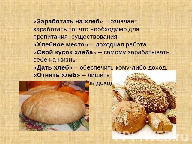 «Заработать на хлеб» – означает заработать то, что необходимо для пропитания, существования«Хлебное место» – доходная работа«Свой кусок хлеба» – самому зарабатывать себе на жизнь«Дать хлеб» – обеспечить кому-либо доход.«Отнять хлеб» – лишить места и…