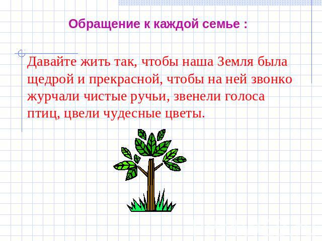 Обращение к каждой семье : Давайте жить так, чтобы наша Земля была щедрой и прекрасной, чтобы на ней звонко журчали чистые ручьи, звенели голоса птиц, цвели чудесные цветы.