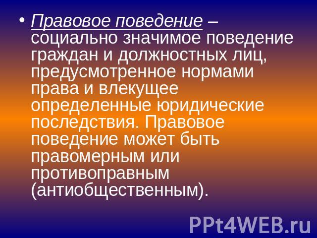 Правовое поведение – социально значимое поведение граждан и должностных лиц, предусмотренное нормами права и влекущее определенные юридические последствия. Правовое поведение может быть правомерным или противоправным (антиобщественным).