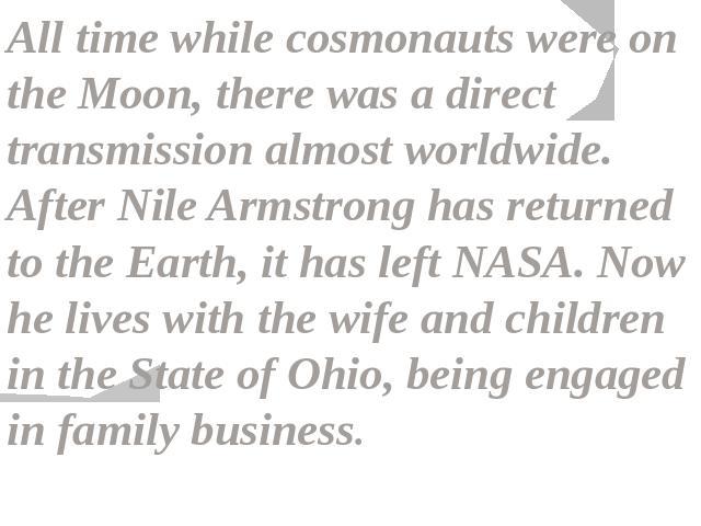 All time while cosmonauts were on the Moon, there was a direct transmission almost worldwide. After Nile Armstrong has returned to the Earth, it has left NASA. Now he lives with the wife and children in the State of Ohio, being engaged in family business.