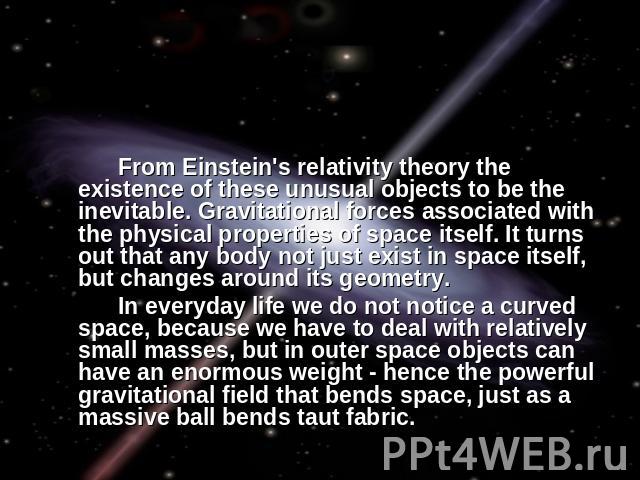 From Einstein's relativity theory the existence of these unusual objects to be the inevitable. Gravitational forces associated with the physical properties of space itself. It turns out that any body not just exist in space itself, but changes aroun…
