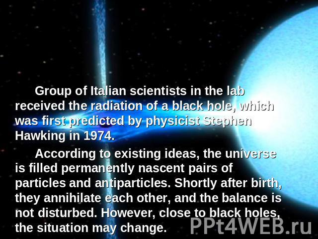 Group of Italian scientists in the lab received the radiation of a black hole, which was first predicted by physicist Stephen Hawking in 1974.According to existing ideas, the universe is filled permanently nascent pairs of particles and antiparticle…