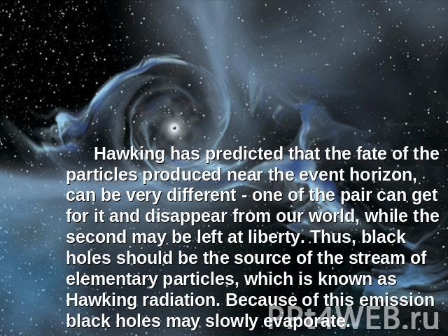 Hawking has predicted that the fate of the particles produced near the event horizon, can be very different - one of the pair can get for it and disappear from our world, while the second may be left at liberty. Thus, black holes should be the sourc…