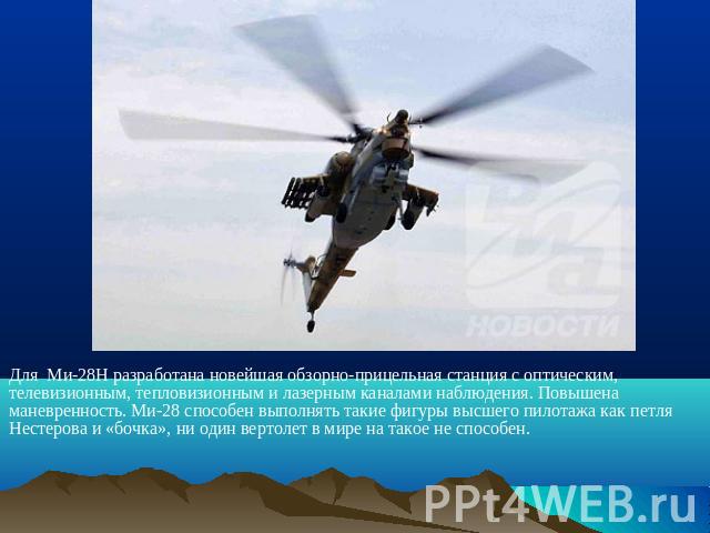 Для Ми-28Н разработана новейшая обзорно-прицельная станция с оптическим, телевизионным, тепловизионным и лазерным каналами наблюдения. Повышена маневренность. Ми-28 способен выполнять такие фигуры высшего пилотажа как петля Нестерова и «бочка», ни о…