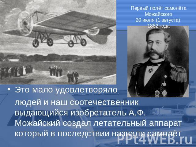 Первый полёт самолёта Можайского 20 июля (1 августа) 1882 года Это мало удовлетворяло людей и наш соотечественник выдающийся изобретатель А.Ф. Можайский создал летательный аппарат который в последствии назвали самолёт