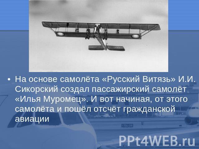 На основе самолёта «Русский Витязь» И.И. Сикорский создал пассажирский самолёт «Илья Муромец». И вот начиная, от этого самолёта и пошёл отсчёт гражданской авиации