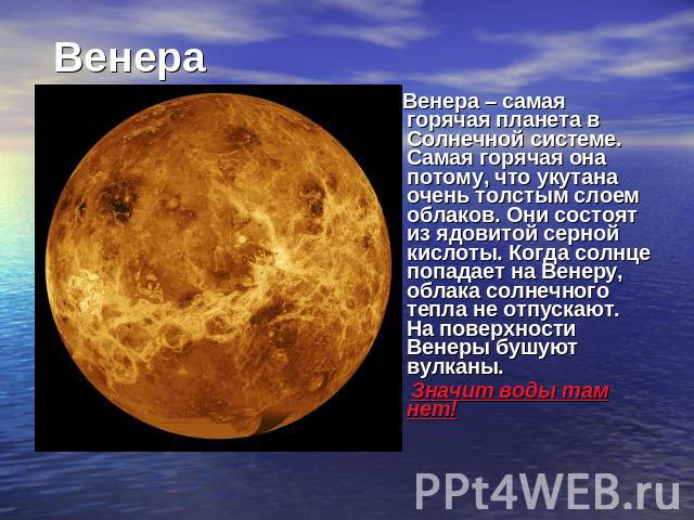 Венера Венера – самая горячая планета в Солнечной системе. Самая горячая она потому, что укутана очень толстым слоем облаков. Они состоят из ядовитой серной кислоты. Когда солнце попадает на Венеру, облака солнечного тепла не отпускают. На поверхнос…
