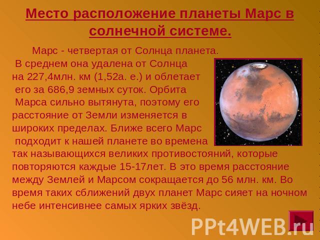 Место расположение планеты Марс в солнечной системе. Марс - четвертая от Солнца планета. В среднем она удалена от Солнца на 227,4млн. км (1,52а. е.) и облетает его за 686,9 земных суток. Орбита Марса сильно вытянута, поэтому егорасстояние от Земли и…