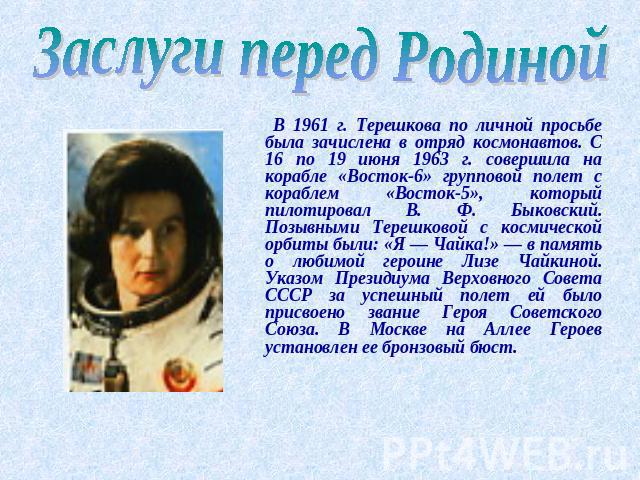 Заслуги перед Родиной В 1961 г. Терешкова по личной просьбе была зачислена в отряд космонавтов. С 16 по 19 июня 1963 г. совершила на корабле «Восток-6» групповой полет с кораблем «Восток-5», который пилотировал В. Ф. Быковский. Позывными Терешковой …
