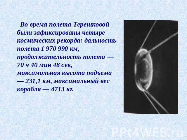 Во время полета Терешковой были зафиксированы четыре космических рекорда: дальность полета 1 970 990 км, продолжительность полета — 70 ч 40 мин 48 сек, максимальная высота подъема — 231,1 км, максимальный вес корабля — 4713 кг.