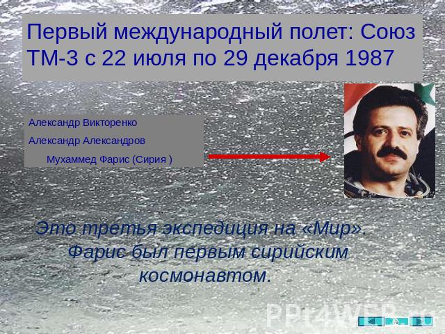 Первый международный полет: Союз ТМ-3 с 22 июля по 29 декабря 1987 Александр ВикторенкоАлександр Александров Мухаммед Фарис (Сирия ) Это третья экспедиция на «Мир». Фарис был первым сирийским космонавтом.