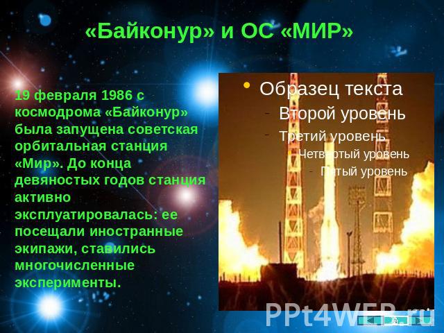 «Байконур» и ОС «МИР» 19 февраля 1986 с космодрома «Байконур» была запущена советская орбитальная станция «Мир». До конца девяностых годов станция активно эксплуатировалась: ее посещали иностранные экипажи, ставились многочисленные эксперименты.