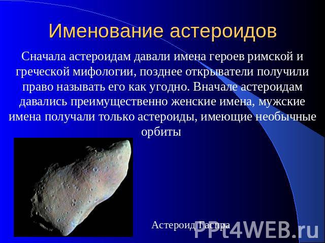 Именование астероидов Сначала астероидам давали имена героев римской и греческой мифологии, позднее открыватели получили право называть его как угодно. Вначале астероидам давались преимущественно женские имена, мужские имена получали только астероид…