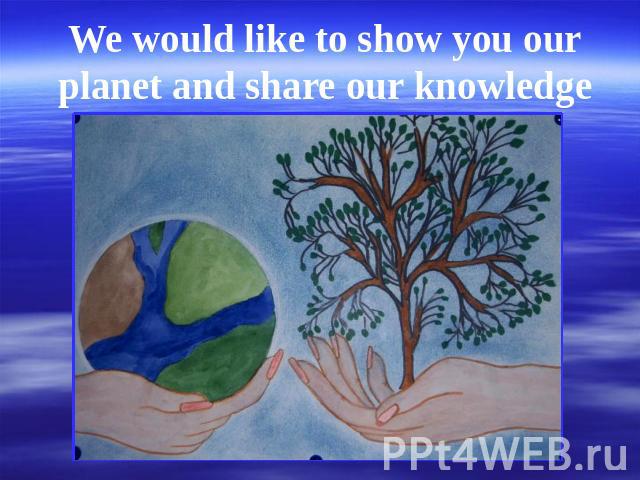 We would like to show you our planet and share our knowledge with you.