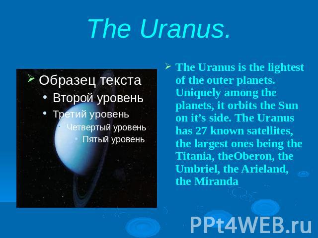 The Uranus.The Uranus is the lightest of the outer planets. Uniquely among the planets, it orbits the Sun on it’s side. The Uranus has 27 known satellites, the largest ones being the Titania, theOberon, the Umbriel, the Arieland, the Miranda