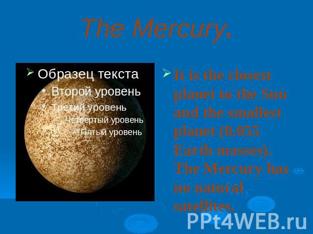 The Mercury.It is the closest planet to the Sun and the smallest planet (0.055 Earth masses). The Mercury has no natural satellites.