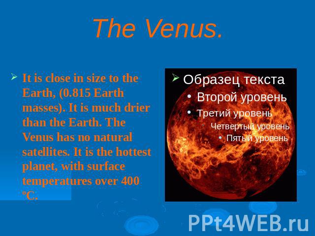 The Venus.It is close in size to the Earth, (0.815 Earth masses). It is much drier than the Earth. The Venus has no natural satellites. It is the hottest planet, with surface temperatures over 400 ºC.