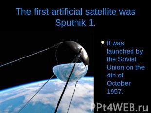 The first artificial satellite was Sputnik 1.It was launched by the Soviet Union