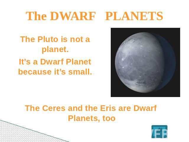 The DWARF PLANETS The Pluto is not a planet.It’s a Dwarf Planet because it’s small. The Ceres and the Eris are Dwarf Planets, too