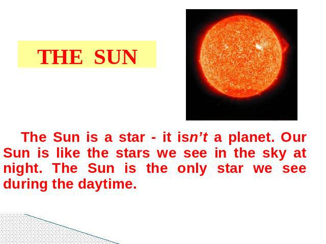 THE SUN The Sun is a star - it isn’t a planet. Our Sun is like the stars we see in the sky at night. The Sun is the only star we see during the daytime.