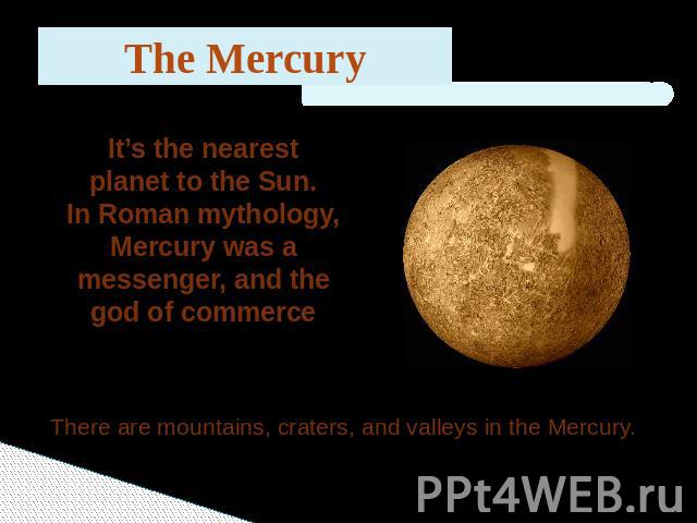 The Mercury It’s the nearest planet to the Sun.In Roman mythology, Mercury was a messenger, and the god of commerce There are mountains, craters, and valleys in the Mercury.