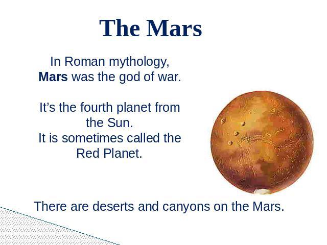 The Mars In Roman mythology, Mars was the god of war.It’s the fourth planet from the Sun.It is sometimes called the Red Planet. There are deserts and canyons on the Mars.