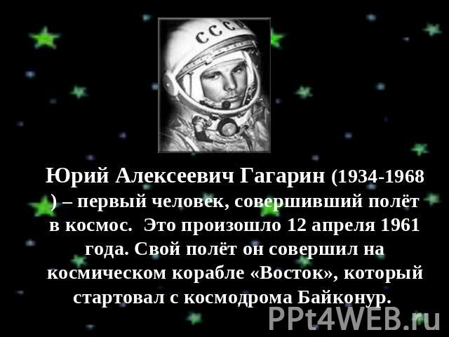Юрий Алексеевич Гагарин (1934-1968) – первый человек, совершивший полёт в космос. Это произошло 12 апреля 1961 года. Свой полёт он совершил на космическом корабле «Восток», который стартовал с космодрома Байконур.