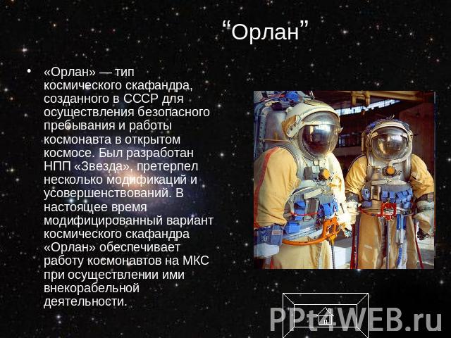 “Орлан” «Орлан» — тип космического скафандра, созданного в СССР для осуществления безопасного пребывания и работы космонавта в открытом космосе. Был разработан НПП «Звезда», претерпел несколько модификаций и усовершенствований. В настоящее время мод…